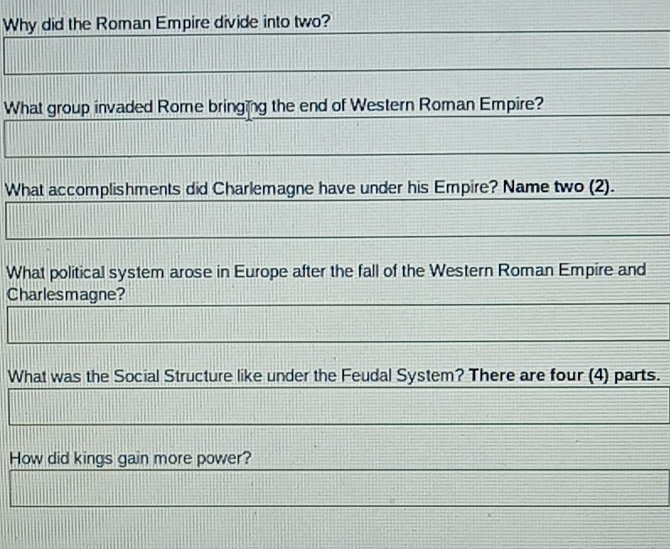 Why did the Roman Empire divide into two? 
What group invaded Rome bringing the end of Western Roman Empire? 
What accomplishments did Charlemagne have under his Empire? Name two (2). 
What political system arose in Europe after the fall of the Western Roman Empire and 
Charlesmagne? 
What was the Social Structure like under the Feudal System? There are four (4) parts. 
How did kings gain more power?