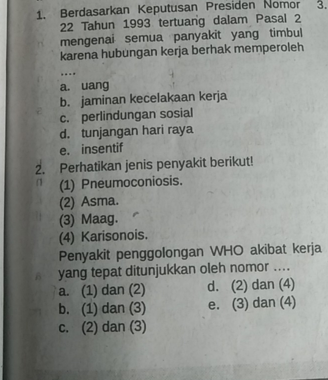 Berdasarkan Keputusan Presiden Nomor 3.
22 Tahun 1993 tertuang dalam Pasal 2
mengenai semua panyakit yang timbul
karena hubungan kerja berhak memperoleh
...
a. uang
b. jaminan kecelakaan kerja
c. perlindungan sosial
d. tunjangan hari raya
e. insentif
2. Perhatikan jenis penyakit berikut!
(1) Pneumoconiosis.
(2) Asma.
(3) Maag.
(4) Karisonois.
Penyakit penggolongan WHO akibat kerja
B yang tepat ditunjukkan oleh nomor ....
a. (1) dan (2) d. (2) dan (4)
b. (1) dan (3) e. (3) dan (4)
c. (2) dan (3)