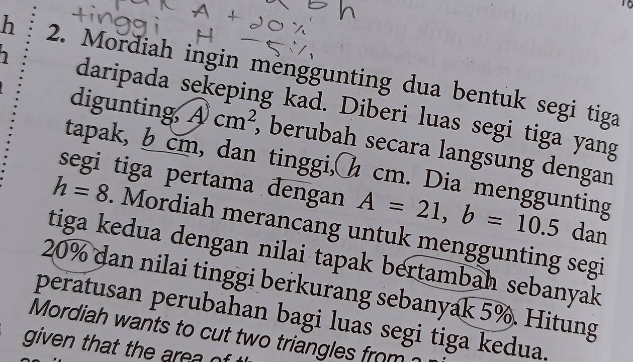 Mordiah ingin menggunting dua bentuk segi tiga 
daripada sekeping kad. Diberi luas segi tiga yang 
digunting A)cm^2 , berubah secara langsung dengan 
tapak, b cm, dan tinggi, h cm. Dia menggunting 
segi tiga pertama dengan A=21, b=10.5 dan
h=8. Mordiah merancang untuk menggunting segi 
tiga kedua dengan nilai tapak bertambah sebanyak
20% dan nilai tinggi berkurang sebanyak 5%. Hitung 
peratusan perubahan bagi luas segi tiga kedua. 
Mordiah wants to cut two triangles from 
given that the area of