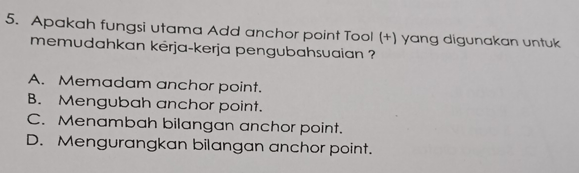 Apakah fungsi utama Add anchor point Tool (+) yang digunakan untuk
memudahkan kérja-kerja pengubahsuaian ?
A. Memadam anchor point.
B. Mengubah anchor point.
C. Menambah bilangan anchor point.
D. Mengurangkan bilangan anchor point.