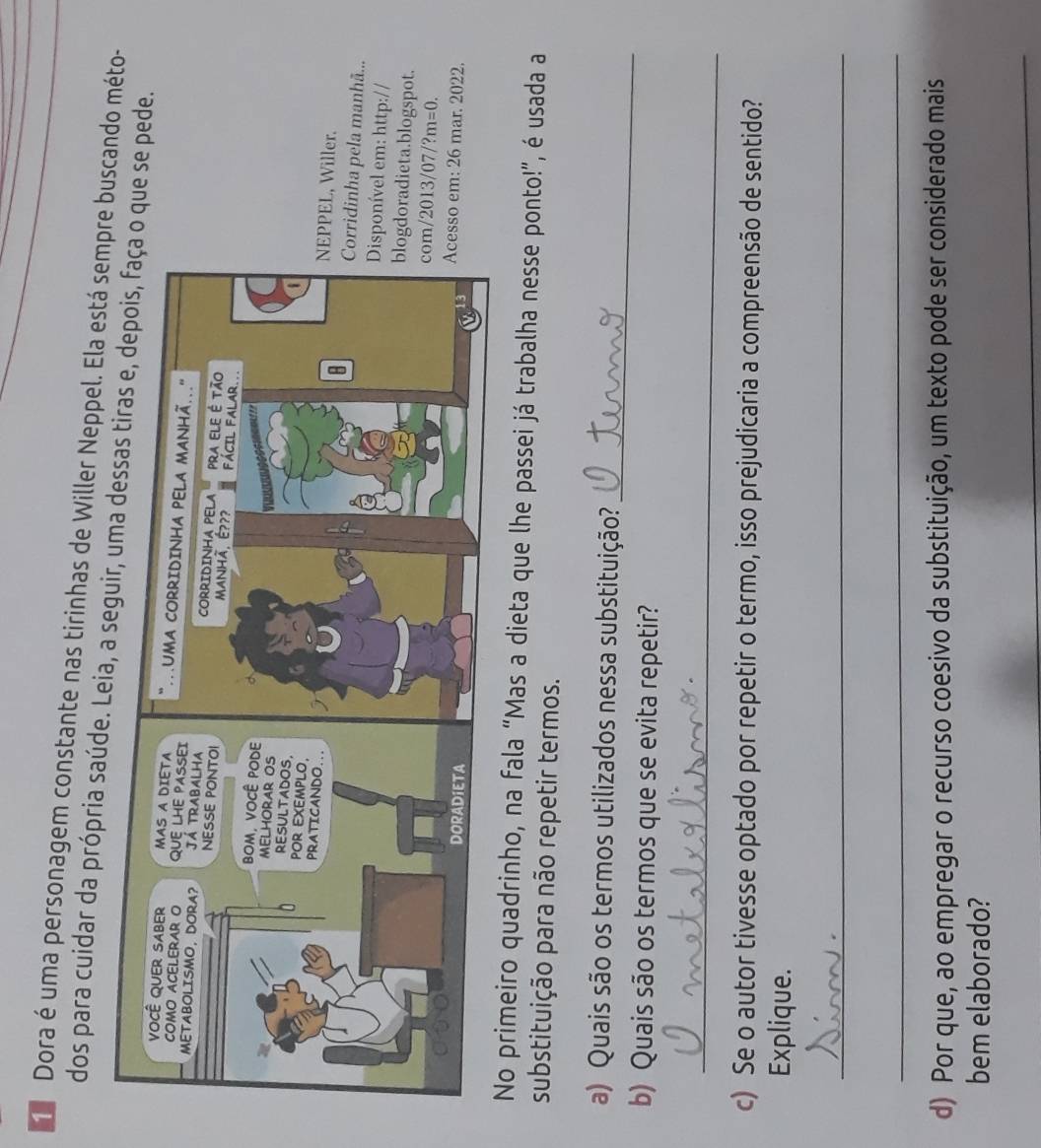 Dora é uma personagem constante nas tirinhas de Willer Neppel. Ela está sempre buscando méto- 
dos para cuidar da própria saúde. Leia, a seue se pede. 
, Willer. 
nha pela manhã... 
vel em: http:// 
adieta.blogspot. 
13/07/ ?m=0. 
em: 26 mar. 2022. 
No primeiro quadrinho, na fala “Mas a dieta que lhe passei já trabalha nesse ponto!”, é usada a 
substituição para não repetir termos. 
a) Quais são os termos utilizados nessa substituição?_ 
b) Quais são os termos que se evita repetir? 
_ 
c) Se o autor tivesse optado por repetir o termo, isso prejudicaria a compreensão de sentido? 
Explique. 
_ 
_ 
d) Por que, ao empregar o recurso coesivo da substituição, um texto pode ser considerado mais 
bem elaborado? 
_