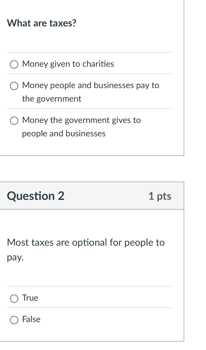 What are taxes?
Money given to charities
Money people and businesses pay to
the government
Money the government gives to
people and businesses
Question 2 1 pts
Most taxes are optional for people to
pay.
True
False