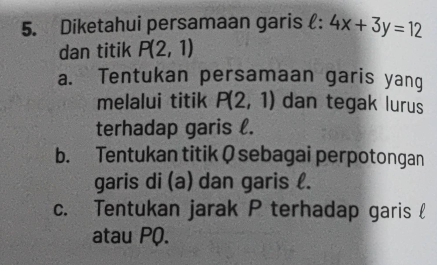 Diketahui persamaan garis ell :4x+3y=12
dan titik P(2,1)
a. Tentukan persamaan garis yang
melalui titik P(2,1) dan tegak lurus
terhadap garis l.
b. Tentukan titik Ø sebagai perpotongan
garis di (a) dan garis l.
c. Tentukan jarak P terhadap garis l
atau PQ.