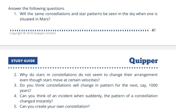 Answer the following questions. 
1. Will the same constellations and star patterns be seen in the sky when one is 
situated in Mars? 
41 
Copyright © 2018 Quipper Limited 
STUDY GUIDE Quipper 
2. Why do stars in constellations do not seem to change their arrangement 
even though stars move at certain velocities? 
3. Do you think constellations will change in pattern for the next, say, 1000
years? 
4. Can you think of an incident when suddenly, the pattern of a constellation 
changed instantly? 
5. Can you create your own constellation?