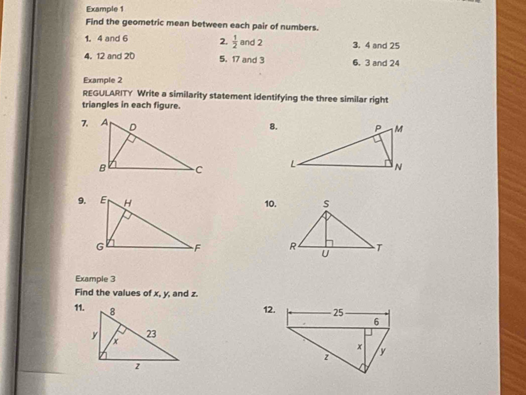 Example 1 
Find the geometric mean between each pair of numbers. 
2.  1/2 
1. 4 and 6 and 2 3. 4 and 25
4. 12 and 20 5. 17 and 3
6. 3 and 24
Example 2 
REGULARITY Write a similarity statement identifying the three similar right 
triangles in each figure. 
8. 
9.10. 
Example 3 
Find the values of x, y, and z. 
11. 12.