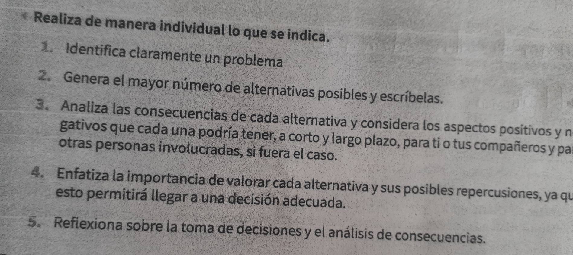 Realiza de manera individual lo que se indica. 
Identifica claramente un problema 
2. Genera el mayor número de alternativas posibles y escríbelas. 
3. Analiza las consecuencias de cada alternativa y considera los aspectos positivos y n 
gativos que cada una podría tener, a corto y largo plazo, para ti o tus compañeros y pa 
otras personas involucradas, si fuera el caso. 
4. Enfatiza la importancia de valorar cada alternativa y sus posibles repercusiones, ya qu 
esto permitirá llegar a una decisión adecuada. 
5. Reflexiona sobre la toma de decisiones y el análisis de consecuencias.