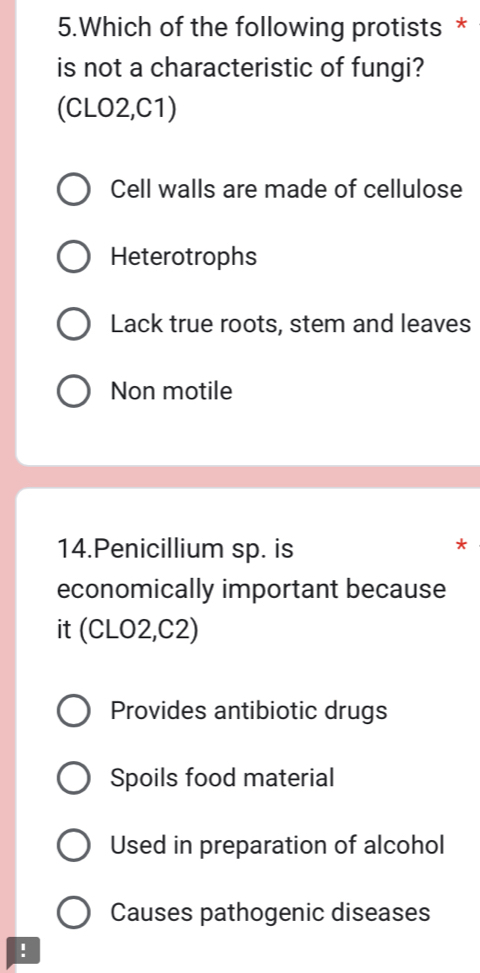 Which of the following protists *
is not a characteristic of fungi?
(CLO2,C1)
Cell walls are made of cellulose
Heterotrophs
Lack true roots, stem and leaves
Non motile
14.Penicillium sp. is
*
economically important because
it (CLO2,C2)
Provides antibiotic drugs
Spoils food material
Used in preparation of alcohol
Causes pathogenic diseases
!