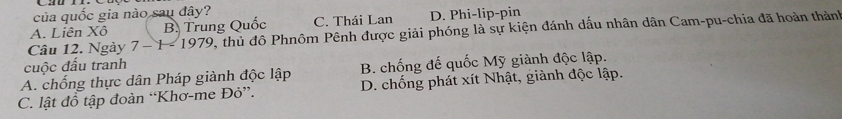 của quốc gia nào sau đây?
A. Liên Xô B. Trung Quốc C. Thái Lan D. Phi-lip-pin
Câu 12. Ngày 7 − 1 - 1979, thủ đô Phnôm Pênh được giải phóng là sự kiện đánh dấu nhân dân Cam-pu-chia đã hoàn thành
cuộc đấu tranh
A. chống thực dân Pháp giành độc lập B. chống đế quốc Mỹ giành độc lập.
C. lật đồ tập đoàn “Khơ-me Đỏ”. D. chống phát xít Nhật, giành độc lập.