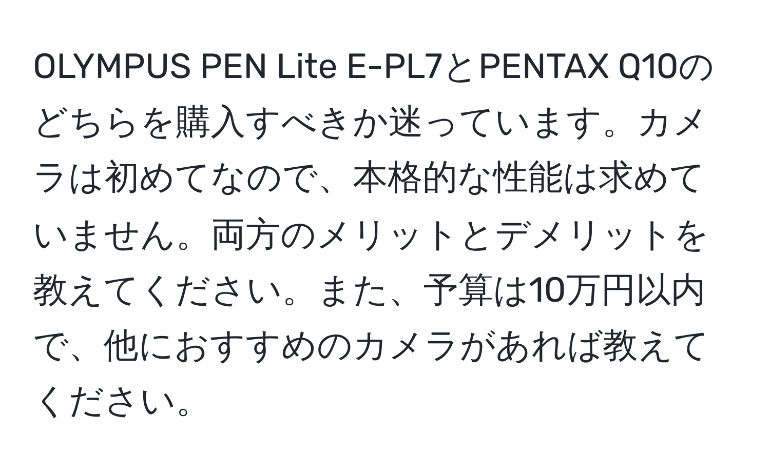 OLYMPUS PEN Lite E-PL7とPENTAX Q10のどちらを購入すべきか迷っています。カメラは初めてなので、本格的な性能は求めていません。両方のメリットとデメリットを教えてください。また、予算は10万円以内で、他におすすめのカメラがあれば教えてください。