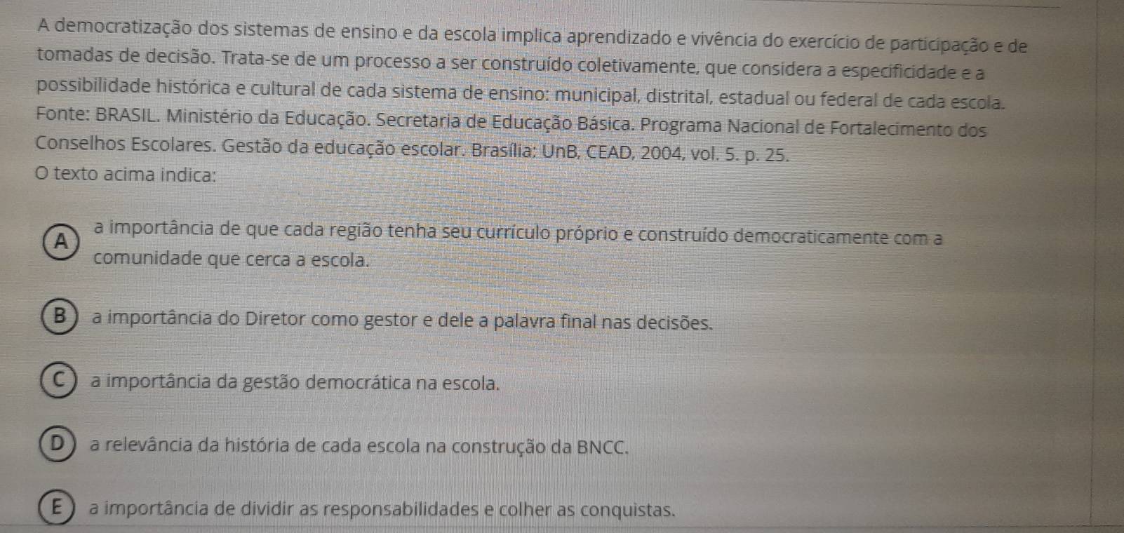 A democratização dos sistemas de ensino e da escola implica aprendizado e vivência do exercício de participação e de
tomadas de decisão. Trata-se de um processo a ser construído coletivamente, que considera a especificidade e a
possibilidade histórica e cultural de cada sistema de ensino: municipal, distrital, estadual ou federal de cada escola.
Fonte: BRASIL. Ministério da Educação. Secretaria de Educação Básica. Programa Nacional de Fortalecimento dos
Conselhos Escolares. Gestão da educação escolar. Brasília: UnB, CEAD, 2004, vol. 5. p. 25.
O texto acima indica:
A
a importância de que cada região tenha seu currículo próprio e construído democraticamente com a
comunidade que cerca a escola.
B ) a importância do Diretor como gestor e dele a palavra final nas decisões.
C a importância da gestão democrática na escola.
D) a relevância da história de cada escola na construção da BNCC.
E a importância de dividir as responsabilidades e colher as conquistas.