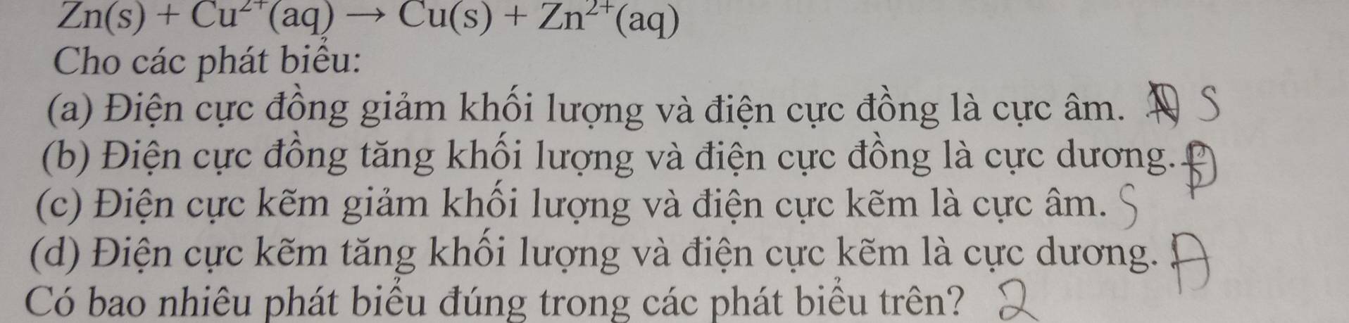 Zn(s)+Cu^(2+)(aq)to Cu(s)+Zn^(2+)(aq)
Cho các phát biểu: 
(a) Điện cực đồng giảm khối lượng và điện cực đồng là cực âm. Đ S 
(b) Điện cực đồng tăng khổi lượng và điện cực đồng là cực dương. 
(c) Điện cực kẽm giảm khối lượng và điện cực kẽm là cực âm. 
(d) Điện cực kẽm tăng khối lượng và điện cực kẽm là cực dương. 
Có bao nhiêu phát biểu đúng trong các phát biểu trên?