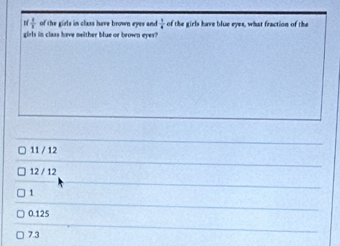  1/1  of the girls in class have brown eyes and  1/4  of the girls have blue eyes, what fraction of the
girls in class have neither blue or brown eyes?
11 / 12
12 / 12
1
0.125
7.3