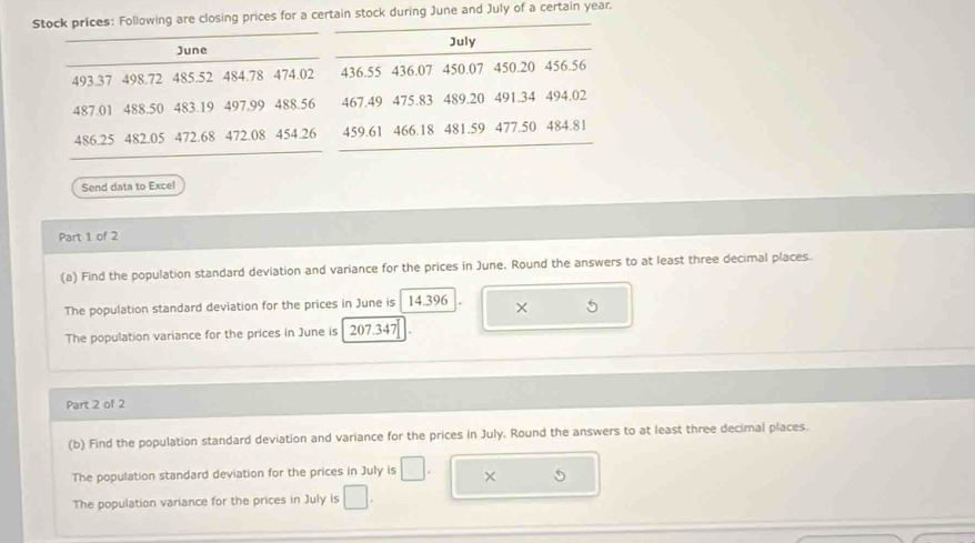 Stock prices: Following are closing prices for a certain stock during June and July of a certain year. 
June July
493.37 498.72 485.52 484.78 474.02 436.55 436.07 450.07 450.20 456.56
487.01 488.50 483.19 497.99 488.56 467.49 475.83 489.20 491.34 494.02
486.25 482.05 472.68 472.08 454.26 459.61 466.18 481.59 477.50 484.81
Send data to Excel 
Part 1 of 2 
(a) Find the population standard devlation and variance for the prices in June. Round the answers to at least three decimal places. 
The population standard deviation for the prices in June is 14.396 × 
The population variance for the prices in June is 207.347
Part 2 of 2 
(b) Find the population standard deviation and variance for the prices in July. Round the answers to at least three decimal places. 
The population standard deviation for the prices in July is □ × 5
The population variance for the prices in July is □