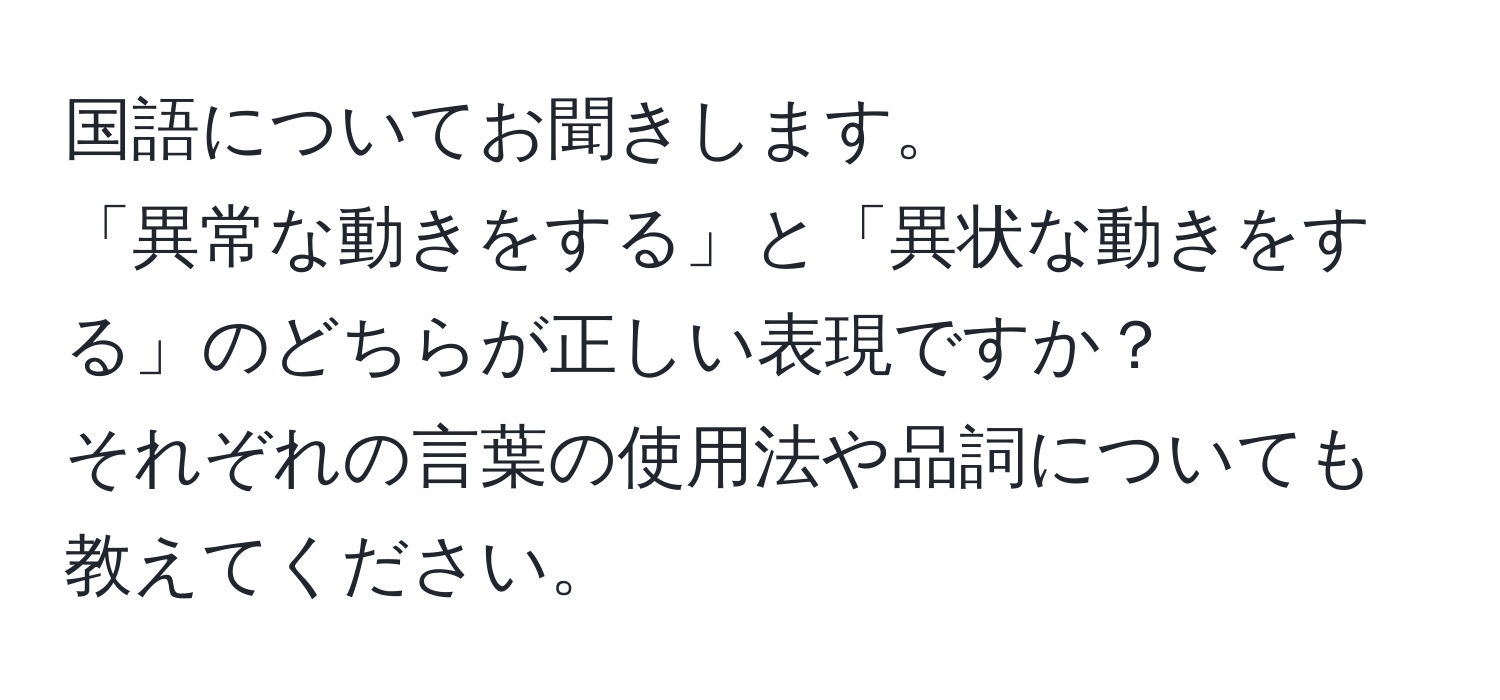 国語についてお聞きします。  
「異常な動きをする」と「異状な動きをする」のどちらが正しい表現ですか？  
それぞれの言葉の使用法や品詞についても教えてください。