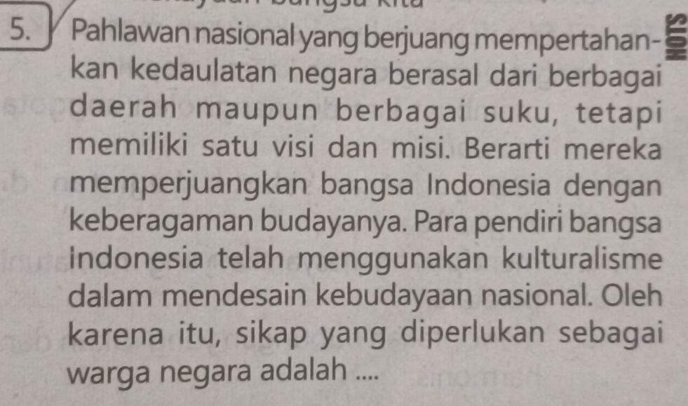 Pahlawan nasional yang berjuang mempertahan - 5
kan kedaulatan negara berasal dari berbagai 
daerah maupun berbagai suku, tetapi 
memiliki satu visi dan misi. Berarti mereka 
memperjuangkan bangsa Indonesia dengan 
keberagaman budayanya. Para pendiri bangsa 
Indonesia telah menggunakan kulturalisme 
dalam mendesain kebudayaan nasional. Oleh 
karena itu, sikap yang diperlukan sebagai 
warga negara adalah ....