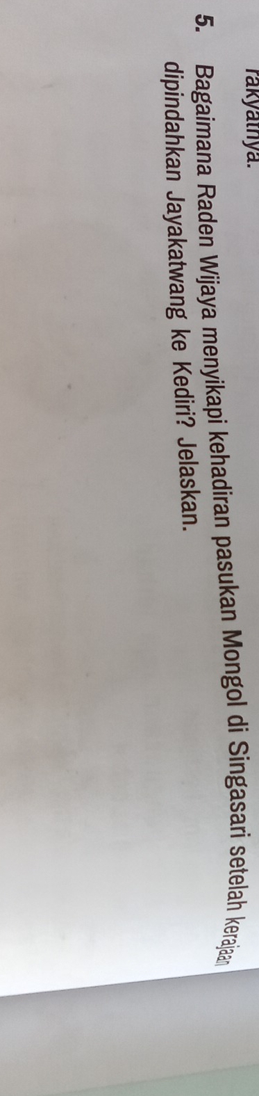 rakyathya. 
5. Bagaimana Raden Wijaya menyikapi kehadiran pasukan Mongol di Singasari setelah kerajaan 
dipindahkan Jayakatwang ke Kediri? Jelaskan.