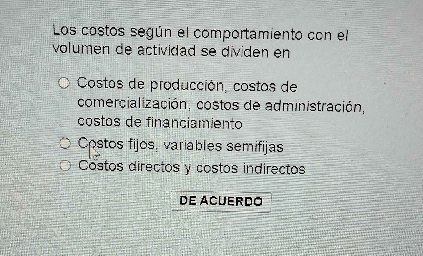 Los costos según el comportamiento con el
volumen de actividad se dividen en
Costos de producción, costos de
comercialización, costos de administración,
costos de financiamiento
Costos fijos, variables semifijas
Costos directos y costos indirectos
DE ACUERDO