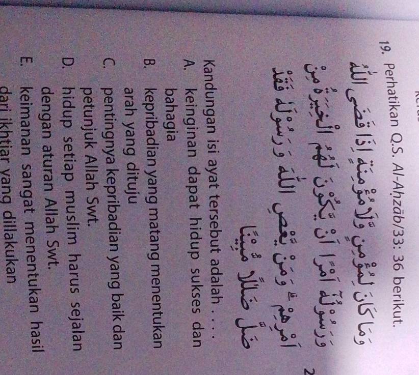 Perhatikan Q.S. Al-Aḥzāb/33: 36 berikut.
w s
j 
2
Sæé za; ; 201
lé j je
Kandungan isi ayat tersebut adalah . . . .
A. keinginan dapat hidup sukses dan
bahagia
B. kepribadian yang matang menentukan
arah yang dituju
C. pentingnya kepribadian yang baik dan
petunjuk Allah Swt.
D. hidup setiap muslim harus sejalan
dengan aturan Allah Swt.
E. keimanan sangat menentukan hasil
dari ikhtiar vang dillakukan