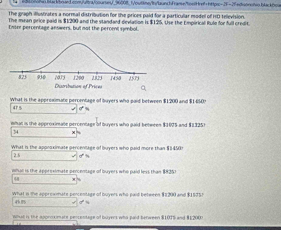 The graph illustrates a normal distribution for the prices paid for a particular model of HD television.
The mean price paid is $1200 and the standard deviation is $125. Use the Empirical Rule for full credit.
Enter percentage answers, but not the percent symbol.
What is the approximate percentage of buyers who paid between $1200 and $1450?
47 5 sigma^4 %
What is the approximate percentage of buyers who paid between $1075 and $1325?
34
×%
What is the approximate percentage of buyers who paid more than $1450?
2.5 sigma^4 %
What is the approximate percentage of buyers who paid less than $825?
68 × %
What is the approximate percentage of buyers who paid between $1200 and $1575?
49.85 sigma^4 %
What is the approximate percentage of buyers who paid between $1075 and $1200?