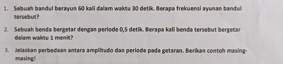 Sebuah bandul berayun 60 kali dalam waktu 30 detik. Berapa frekuensi ayunan bandul 
tersebut? 
2. Sebuah benda bergetar dengan periode 0,5 detik. Berapa kali benda tersebut bergetar 
dalam waktu 1 menit? 
3. Jelaskan perbedaan antara amplitudo dan periode pada getaran. Berikan contoh masing- 
masing!