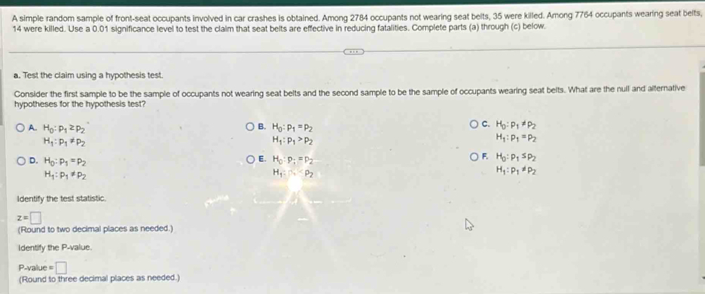 A simple random sample of front-seat occupants involved in car crashes is obtained. Among 2784 occupants not wearing seat belts, 35 were killed. Among 7764 occupants wearing seat belts,
14 were killed. Use a 0.01 significance level to test the claim that seat belts are effective in reducing fatalities. Complete parts (a) through (c) below.
a. Test the claim using a hypothesis test.
Consider the first sample to be the sample of occupants not wearing seat belts and the second sample to be the sample of occupants wearing seat belts. What are the nuil and alternative
hypotheses for the hypothesis test?
B.
A. H_0:p_1≥ p_2 H_0:p_1=p_2
C. H_0:p_1!= p_2
H_1:p_1!= p_2
H_1:p_1>p_2
H_1:p_1=p_2
E.
D. H_0:p_1=p_2 H_0:p_i=p_2
F. H_0:p_1≤ p_2
H_1:p_1!= p_2
H_1:Delta _2
H_1:p_1!= p_2
Identify the test statistic.
z=□
(Round to two decimal places as needed.)
Identify the P -value.
P-value = □
(Round to three decimal places as needed.)