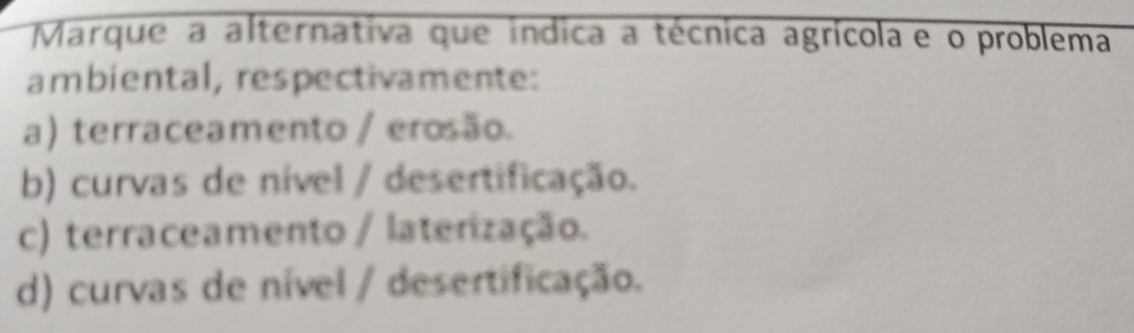 Marque a alternativa que indica a técnica agrícola e o problema
ambiental, respectivamente:
a) terraceamento / erosão.
b) curvas de nível / desertificação.
c) terraceamento / laterização.
d) curvas de nível / desertificação.