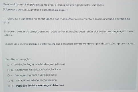 De acordo com os especialistas na área, a língua de sinais pode sofrer variações.
Sobre esse contexto, analise as asserções a seguir :
I - refere-se a variações na configuração das mãos e/ou no movimento, não modificando o sentido do
sinal.
II - com o passar do tempo, um sinal pode sofrer alterações decerrentes dos costumes da geração que o
utiliza.
Diante do exposto, marque a alternativa que apresenta corretamente os tipos de variações apresentados:
Escolha uma opção:
a Variação Regional e Mudanças históricas
b. Mudanças históricas e Variação Social
c. Variação regional e Variação social
d. Variação social e Variação regional
e Variação social e Mudanças históricas