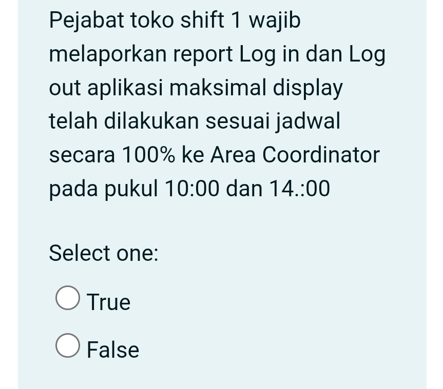 Pejabat toko shift 1 wajib
melaporkan report Log in dan Log
out aplikasi maksimal display
telah dilakukan sesuai jadwal
secara 100% ke Area Coordinator
pada pukul 10:00 dan 14.:00
Select one:
True
False