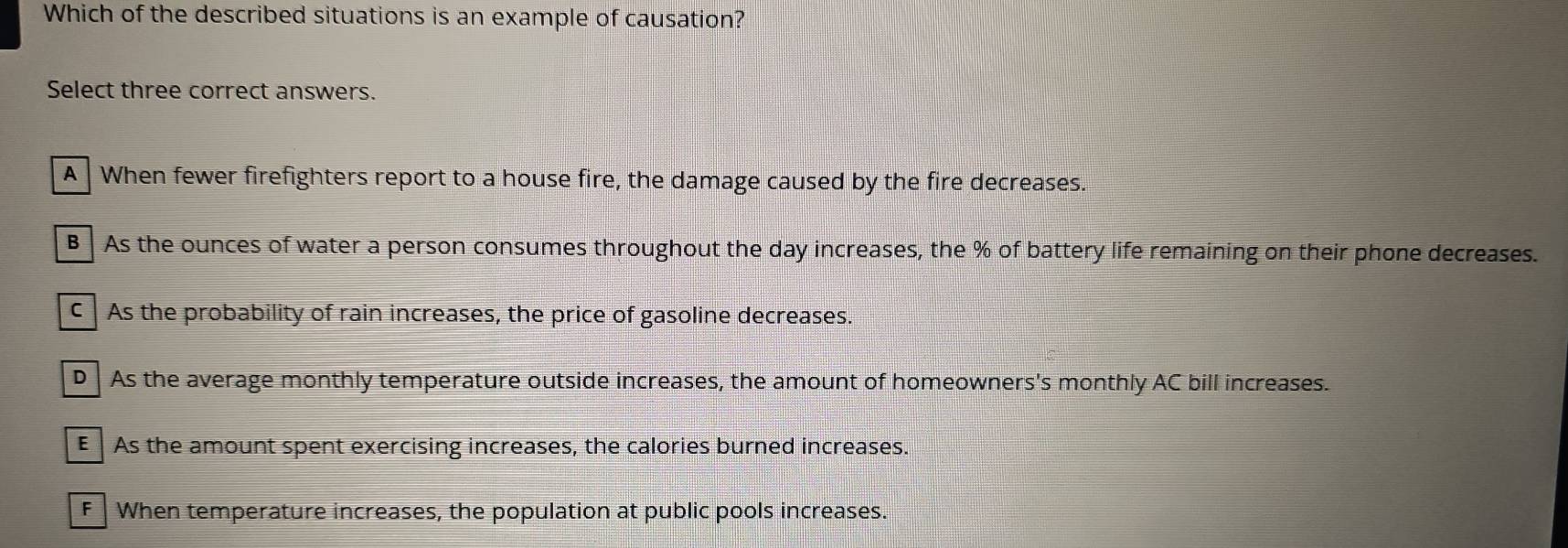 Which of the described situations is an example of causation?
Select three correct answers.
A When fewer firefighters report to a house fire, the damage caused by the fire decreases.
B As the ounces of water a person consumes throughout the day increases, the % of battery life remaining on their phone decreases.
C As the probability of rain increases, the price of gasoline decreases.
D As the average monthly temperature outside increases, the amount of homeowners's monthly AC bill increases.
E As the amount spent exercising increases, the calories burned increases.
F When temperature increases, the population at public pools increases.