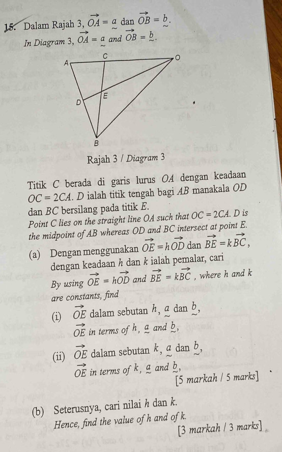 Dalam Rajah 3, vector OA=a dan vector OB=b. 
In Diagram 3, vector OA=a and vector OB=_ b. 
Rajah 3 / Diagram 3 
Titik C berada di garis lurus OA dengan keadaan
OC=2CA. D ialah titik tengah bagi AB manakala OD
dan BC bersilang pada titik E. 
Point C lies on the straight line OA such that OC=2CA. D is 
the midpoint of AB whereas OD and BC intersect at point E. 
(a) Dengan menggunakan vector OE=hvector OD dan vector BE=kvector BC, 
dengan keadaan ½ dan k ialah pemalar, cari 
By using vector OE=hvector OD and vector BE=kvector BC , where h and k
are constants, find 
(i) vector OE dalam sebutan h, a dan b,
vector OE in terms of h, a and b, 
(ii) vector OE dalam sebutan k, a dan b,
vector OE in terms ofk, a and b, 
[5 markah / 5 marks] ` 
(b) Seterusnya, cari nilai h dan k. 
Hence, find the value of h and of k. 
[3 markah / 3 marks]