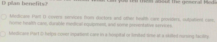plan benefits? n you ten them about the general Medi 
Medicare Part D covers services from doctors and other health care providers, outpatient care, 
home health care, durable medical equipment, and some preventative services. 
Medicare Part D helps cover inpatient care in a hospital or limited time at a skilled nursing facility.