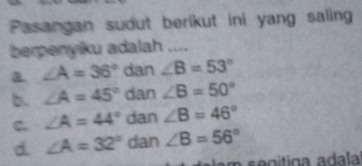 Pasangan sudut berikut ini yang saling
berpenyiku adalah ....
a ∠ A=36° dan ∠ B=53°
b. ∠ A=45° dan ∠ B=50°
C ∠ A=44° dan ∠ B=46°
d. ∠ A=32° dan ∠ B=56°
n se gítiga adala