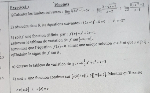 Exercicel : 
10points 
1)Calculer les limites suivantes : limlimits _xto ∈fty sqrt[3](2x^3+1)-5x; limlimits _xto 2 (2-sqrt(x+2))/x-2 ; limlimits _xto 1 (sqrt[3](x+7)-2)/x-1 
2) résoudre dans R les équations suivantes : (2x-1)^3-8=0; x^3=-27
3) soit ∫ une fonction définie par : f(x)=x^3+2x-1. 
a)dresser le tableau de variation de fsur]-∈fty ;+∈fty [. 
b)montrer que l'équation f(x)=0 admet une unique solution alpha ∈ R et que alpha ∈ ]0;1[. 
c)Déduire le signe de ƒ sur R. 
0.5 
e) dresser le tableau de variation de g:xto  1/4 x^4+x^2-x+3
1.5 4) soit une fonction continue sur [a;b]/u([a;b])⊂ [a;b]. Montrer qu'ii existe
c∈ [a;b]/u(c)=c