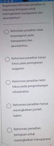 Bagaimana reformasi peradilan di
Indonesia bertujuan untuk
meningkatkan transparansi dan
akuntabilitas?
Reformasi peradilan tidak
berpengaruh pada
transparansi dan
akuntabilitas.
Reformasi peradilan hanya
fokus pada peningkatan
anggaran.
Reformasi peradilan lebih
fokus pada pengembangan
infrastruktur.
Reformasi peradilan hanya
meningkatkan jumlah
hakim.
Reformasi peradilan
bertujuan untuk
meningkatkan transparansi