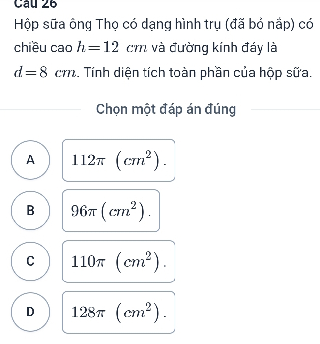 Cau 26
Hộp sữa ông Thọ có dạng hình trụ (đã bỏ nắp) có
chiều cao h=12cm và đường kính đáy là
d=8cm.. Tính diện tích toàn phần của hộp sữa.
Chọn một đáp án đúng
A 112π (cm^2).
B 96π (cm^2).
C 110π (cm^2).
D 128π (cm^2).