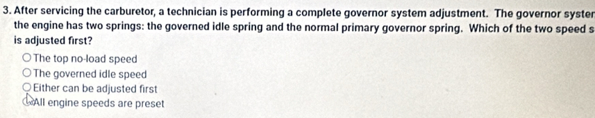 After servicing the carburetor, a technician is performing a complete governor system adjustment. The governor syster
the engine has two springs: the governed idle spring and the normal primary governor spring. Which of the two speed s
is adjusted first?
The top no-load speed
The governed idle speed
Either can be adjusted first
WAll engine speeds are preset