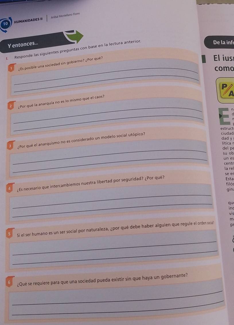 HUMANIDADES II Aníbal Montellano Flores 
Y entonces... 
I. Responde las siguientes preguntas con base en la lectura anterior. 
De la inf 
1 ¿Es posible una sociedad sin gobierno? ¿Por qué? 
El ius 
_como 
_ 
_ 
2 ¿Por qué la anarquía no es lo mismo que el caos? 
n 
_ 
estruct 
dad y 
3 ¿Por qué el anarquismo no es considerado un modelo social utópico? 
ciudad 
lítica n 
_ 
del pe 
su o b 
_ 
un es 
centr 
la re 
se er 
4 ¿Es necesario que intercambiemos nuestra libertad por seguridad? ¿Por qué? 
Esta 
filós 
_ 
gin 
_ 
qu 
inc 
vis 
m 
5 Si el ser humano es un ser social por naturaleza, ¿por qué debe haber alguien que regule el orden social? p 
_ 
_ 
6 ¿Qué se requiere para que una sociedad pueda existir sin que haya un gobernante? 
_ 
_