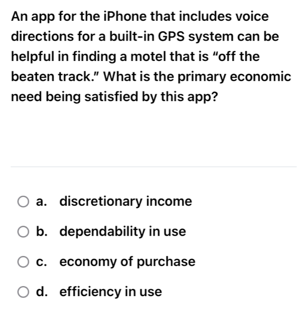 An app for the iPhone that includes voice
directions for a built-in GPS system can be
helpful in finding a motel that is “off the
beaten track." What is the primary economic
need being satisfied by this app?
a. discretionary income
b. dependability in use
c. economy of purchase
d. efficiency in use