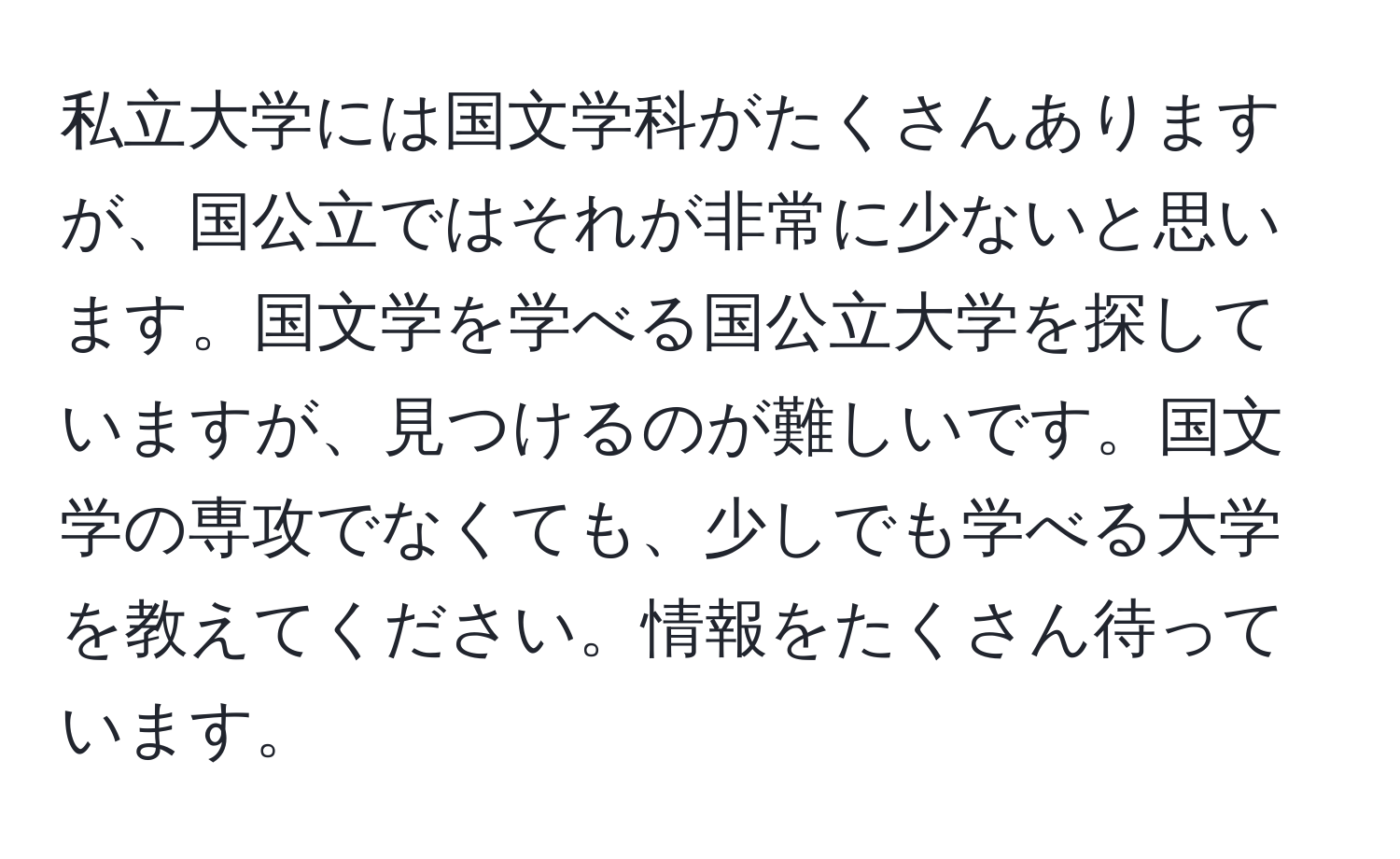 私立大学には国文学科がたくさんありますが、国公立ではそれが非常に少ないと思います。国文学を学べる国公立大学を探していますが、見つけるのが難しいです。国文学の専攻でなくても、少しでも学べる大学を教えてください。情報をたくさん待っています。