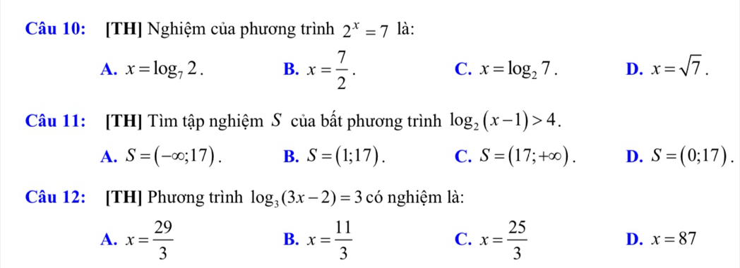 [TH] Nghiệm của phương trình 2^x=7 là:
A. x=log _72. B. x= 7/2 . C. x=log _27. D. x=sqrt(7). 
Câu 11: [TH] Tìm tập nghiệm S của bất phương trình log _2(x-1)>4.
A. S=(-∈fty ;17). B. S=(1;17). C. S=(17;+∈fty ). D. S=(0;17). 
Câu 12: [TH] Phương trình log _3(3x-2)=3 có nghiệm là:
A. x= 29/3  x= 11/3  x= 25/3 
B.
C.
D. x=87