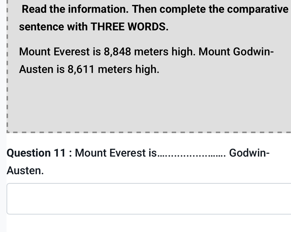 Read the information. Then complete the comparative 
sentence with THREE WORDS. 
Mount Everest is 8,848 meters high. Mount Godwin- 
Austen is 8,611 meters high. 
Question 11 : Mount Everest is _Godwin- 
Austen.