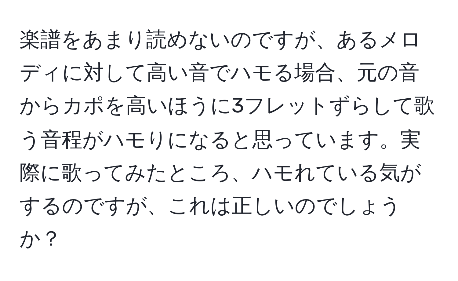 楽譜をあまり読めないのですが、あるメロディに対して高い音でハモる場合、元の音からカポを高いほうに3フレットずらして歌う音程がハモりになると思っています。実際に歌ってみたところ、ハモれている気がするのですが、これは正しいのでしょうか？