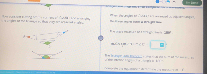 I'm Done 
B 
Analyze the diagram. Then compiete each st nt. 
When the angles of △ ABC are arranged as adjacent angles, 
Now consider cutting off the corners of △ ABC and arranging 
the angles of the triangle so that they are adjacent angles. the three angles form a straight line. 
C The angle measure of a straight line is 180°. 
A. 
B
m∠ A+m∠ B+m∠ C= B
The Triangle Sum Theorem states that the sum of the measures 
of the interior angles of a triangle is 180°. 
Complete the equation to determine the measure of ∠ B.