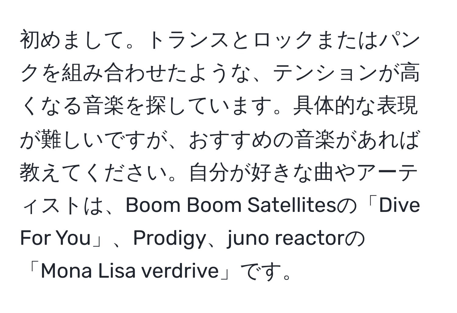 初めまして。トランスとロックまたはパンクを組み合わせたような、テンションが高くなる音楽を探しています。具体的な表現が難しいですが、おすすめの音楽があれば教えてください。自分が好きな曲やアーティストは、Boom Boom Satellitesの「Dive For You」、Prodigy、juno reactorの「Mona Lisa verdrive」です。