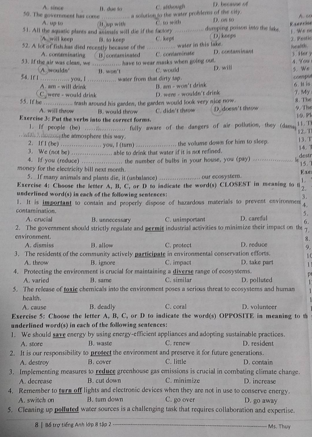 A. since B. due to C. although D. because of
a solution to the water problems of the city.
50. The government has come _A. 60
A. up to (B)up with C. to with D. on to
51. All the aquatic plants and animals will die if the factory ........... dumping poison into the laks. Rserciee
A. will keep B. to keep C. kept D)kseps 1. Ws te
2. Pestic
52. A lot of fish has died recently because of the .............. water in this lake.
health.
A. contaminating B. contaminated C. contaminats D. contaminant 3. Her y
53. If the air was clean, we  . ... have to wear masks when going out. 4. You
A. wouldn B. won't C. would D. will 5. We
54. If 1 ……… you, l ……. water from that dirty tap.
compu
A. am - will drink B. am - won't drink 6. It is
C. were - would drink D. wers - wouldn't drink 7. My
55. If he        . trash around his garden, the garden would look very nice now. 8. The
A. will throw B. would throw C. didn't throw D. doesn't throw 9. The
Exercise 3: Put the verbs into the correct forms. 10. Pk
1. If people (be) ................. fully aware of the dangers of air pollution, they (dama 11. f
wit I door athe atmosphere this way. 12.T
2. 1f 1 (be) ....   . you, l (turn) _the volume down for him to sleep. 13. T
3. We (not be) _    … able to drink that water if it is not refined. 14. 1
4. If you (reduce)         .. the number of bulbs in your house, you (pay) _le destr
15. ‘
money for the electricity bill next month.
5. If many animals and plants die, it (unbalance) _our ecosystem. Exe
1
Exercise 4: Choose the letter A, B, C, or D to indicate the word(s) CLOSEST in meaning to t 2.
underlined word(s) in each of the following sentences: 3.
1. It is important to contain and properly dispose of hazardous materials to prevent environmet 4.
contamination.
5.
A. crucial B. unnecessary C. unimportant D. careful
6.
2. The government should strictly regulate and permit industrial activities to minimize their impact on the 7.
environment.
8.
A. dismiss B. allow C. protect D. reduce
9.
3. The residents of the community actively participate in environmental conservation efforts.
10
A. throw B. ignore C. impact D. take part
11
4. Protecting the environment is crucial for maintaining a diverse range of ecosystems.
p
A. varied B. same C. similar D. polluted
1
5. The release of toxic chemicals into the environment poses a serious threat to ecosystems and human 1
health.
A. cause B. deadly C. coral D. volunteer
Exercise 5: Choose the letter A, B, C, or D to indicate the word(s) OPPOSITE in meaning to th
underlined word(s) in each of the following sentences:
1. We should save energy by using energy-efficient appliances and adopting sustainable practices.
A. store B. waste C. renew D. resident
2. It is our responsibility to protect the environment and preserve it for future generations.
A. destroy B. cover C. little D. contain
3. Implementing measures to reduce greenhouse gas emissions is crucial in combating climate change.
A. decrease B. cut down C. minimize D. increase
4. Remember to turn off lights and electronic devices when they are not in use to conserve energy.
A. switch on B. tum down C. go over D. go away
5. Cleaning up polluted water sources is a challenging task that requires collaboration and expertise.
8 | Bổ trợ tiếng Anh lớp 8 tập 2 _Ms. Thuy