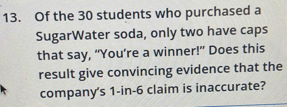 Of the 30 students who purchased a 
SugarWater soda, only two have caps 
that say, “You’re a winner!” Does this 
result give convincing evidence that the 
company's 1-in-6 claim is inaccurate?