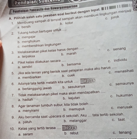 Penilaian subtemo

Pendidikan Pancasila dan Kewarganegaraan
A. Pilihlah salah satu jawaban soal berikut dengan tepat.
1. Membuang sampah di tempat sampah akan membuat lingkungan menjadi
c. jorok
a. bersih b. kotor
2. Tukang kebun bertugas untuk ....
a. mengajar
b. menghukum
c. membersihkan lingkungan
3. Melaksanakan piket kelas harus dengan … c. senang
a. terpaksa b. marah
4. Piket kelas dilakukan secara ….
a. sendiri b. bersama c. individu
5. Jika ada teman yang berisik saat pelajaran maka aku harus …
a. membiarkan b. cuek c. menasihati
6. Adanya tata tertib melatih kita untuk … HOTS
a. bertanggung jawab b. sesukanya c. semaunya
7. Tidak melaksanakan piket maka akan mendapatkan …
a. hadiah b. kejutan c. hukuman
8. Agar tanaman tumbuh subur, kita tidak boleh …
a. menyirami b.memupuk c. merusak
9. Aku bercanda saat upacara di sekolah. Aku ... tata tertib sekolah.
a. patuh b. melanggar c. taat
10. Kelas yang tertib terasa HOTS
a. seram b. rebut c. tenang