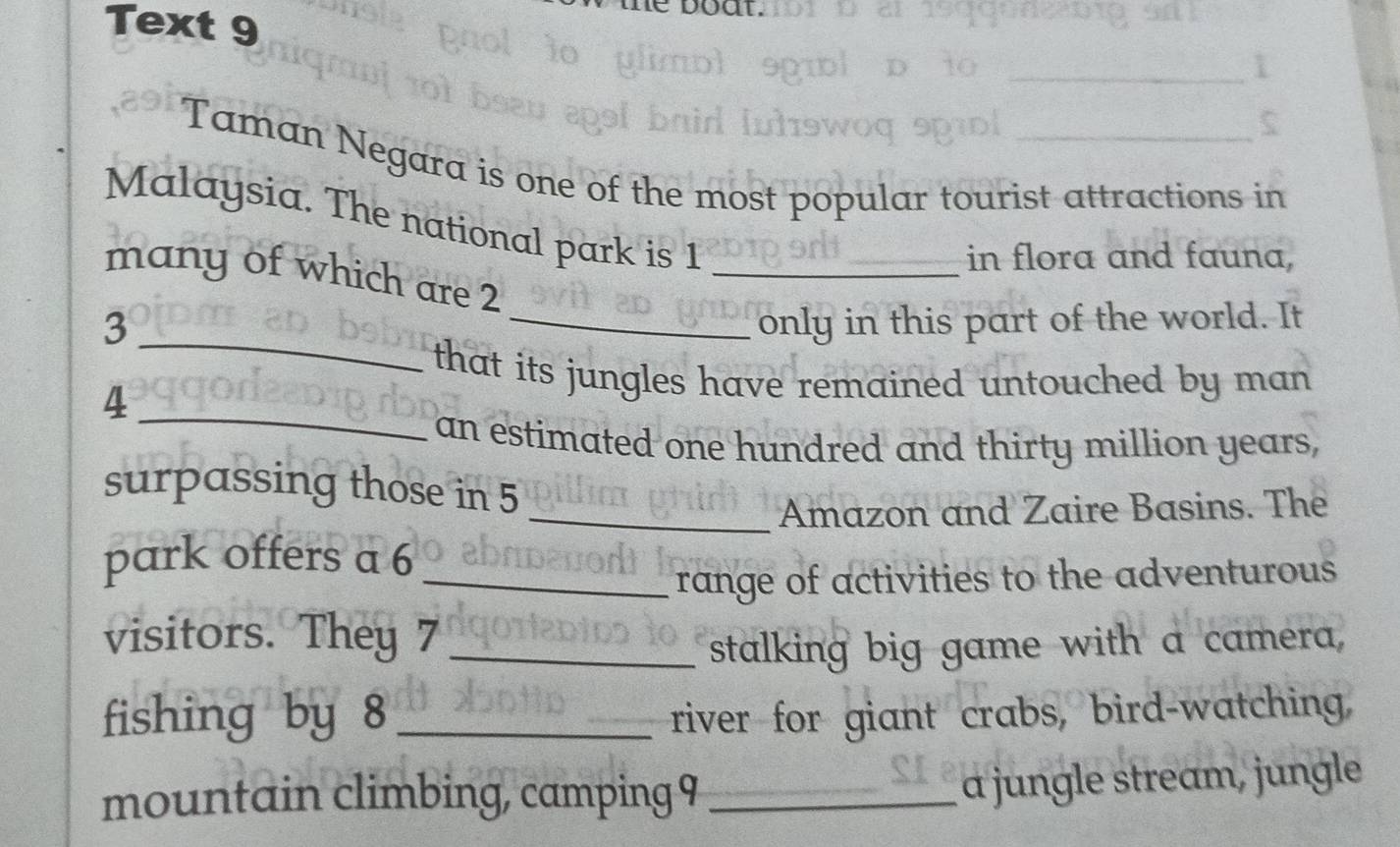 Text 9 
_ 
Taman Negara is one of the most popular tourist attractions in 
Malaysia. The national park is 1
in flora and fauna, 
many of which are 2 _ 
_ 
3 _only in this part of the world. It 
that its jungles have remained untouched by man 
_4 
an estimated one hundred and thirty million years, 
surpassing those in 5
_Amazon and Zaire Basins. The 
park offers a 6 _ 
range of activities to the adventurous 
visitors. They 7_ 
stalking big game with a camera, 
fishing by 8 _river for giant crabs, bird-watching, 
mountain climbing, camping 9_ 
a jungle stream, jungle