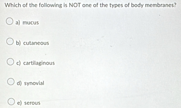 Which of the following is NOT one of the types of body membranes?
a) mucus
b) cutaneous
c) cartilaginous
d) synovial
e) serous