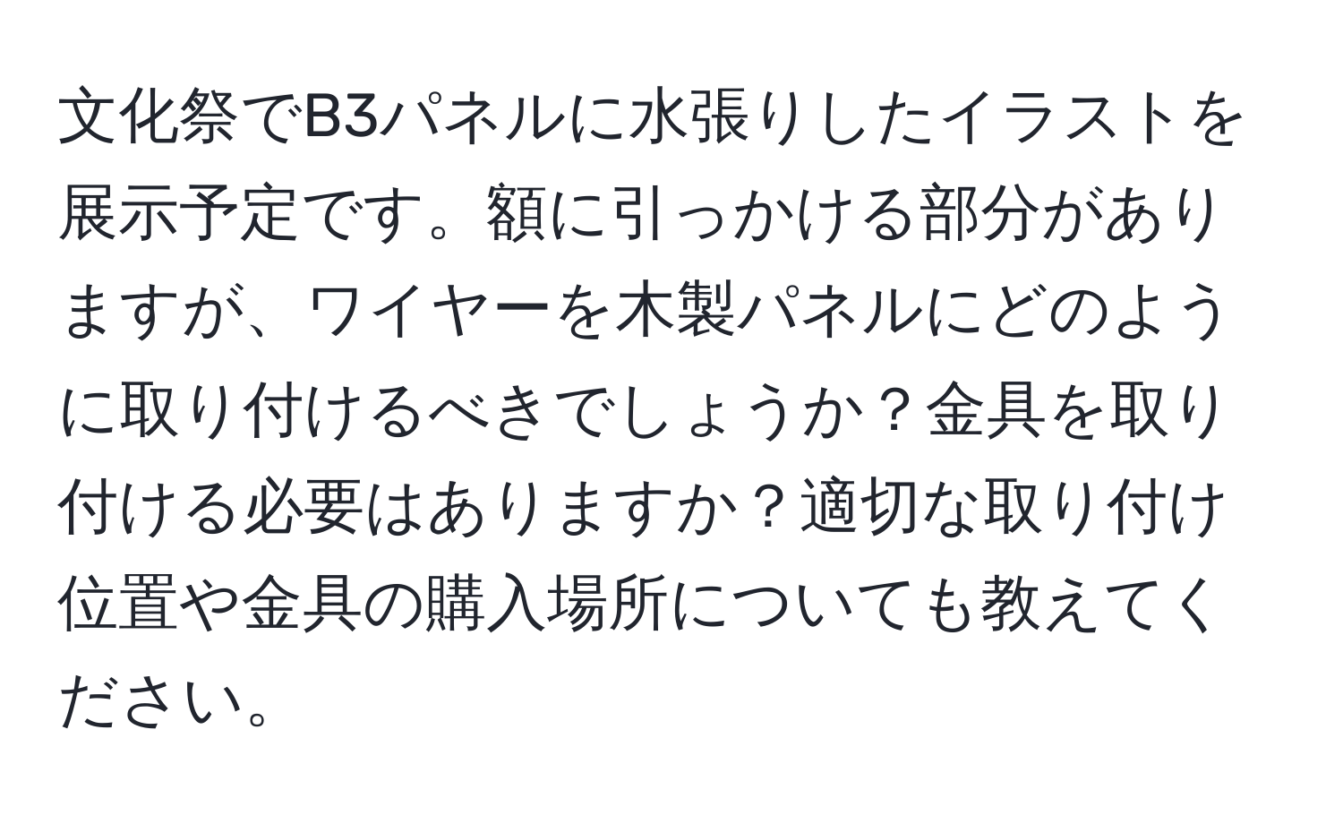 文化祭でB3パネルに水張りしたイラストを展示予定です。額に引っかける部分がありますが、ワイヤーを木製パネルにどのように取り付けるべきでしょうか？金具を取り付ける必要はありますか？適切な取り付け位置や金具の購入場所についても教えてください。